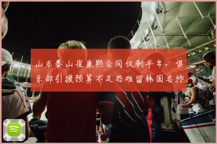 山东泰山崔康熙合同仅剩半年，俱乐部引援预算不足恐难留韩国名帅