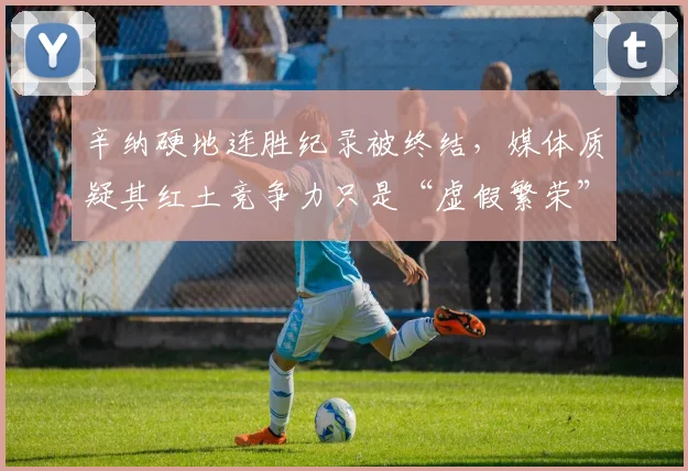辛纳硬地连胜纪录被终结,媒体质疑其红土竞争力只是“虚假繁荣”