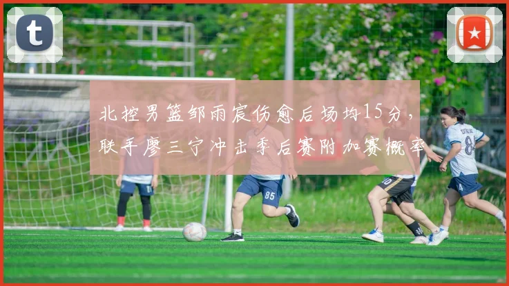 北控男篮邹雨宸伤愈后场均15分，联手廖三宁冲击季后赛附加赛概率大增