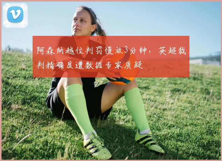 阿森纳越位判罚慢放3分钟,英超裁判精确度遭数据专家质疑