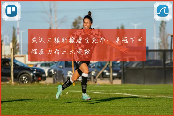 武汉三镇新援磨合完毕，争冠下半程发力存三大变数