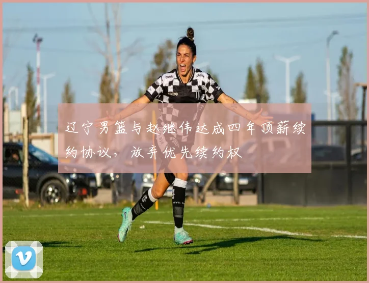 辽宁男篮与赵继伟达成四年顶薪续约协议，放弃优先续约权