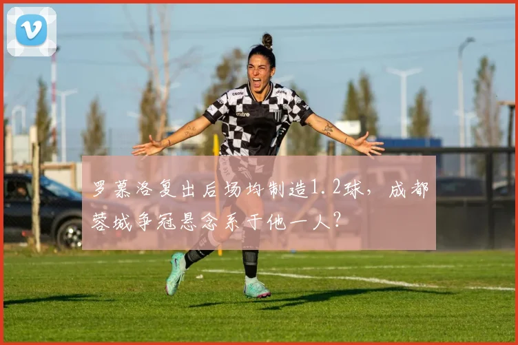 罗慕洛复出后场均制造1.2球，成都蓉城争冠悬念系于他一人？
