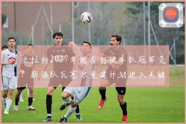法拉利2027年能否打破车队冠军荒?新领队瓦塞尔重建计划进入关键期