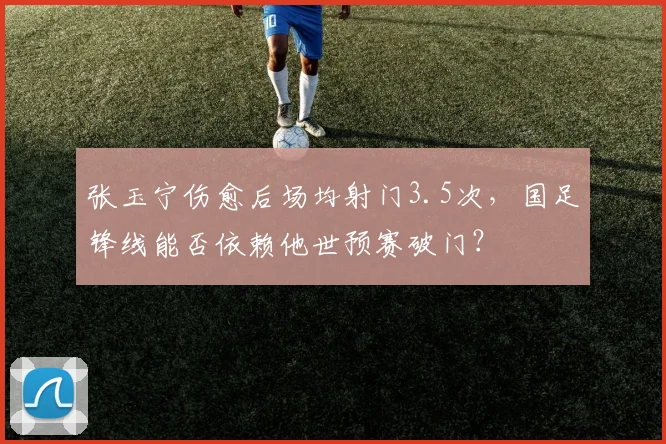 张玉宁伤愈后场均射门3.5次，国足锋线能否依赖他世预赛破门？