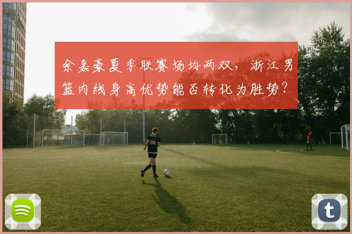 余嘉豪夏季联赛场均两双，浙江男篮内线身高优势能否转化为胜势？