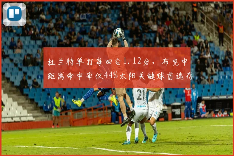 杜兰特单打每回合1.12分，布克中距离命中率仅44%太阳关键球首选存疑