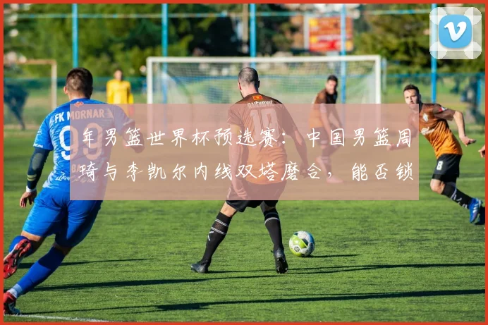年男篮世界杯预选赛:中国男篮周琦与李凯尔内线双塔磨合,能否锁定亚洲第一席位?