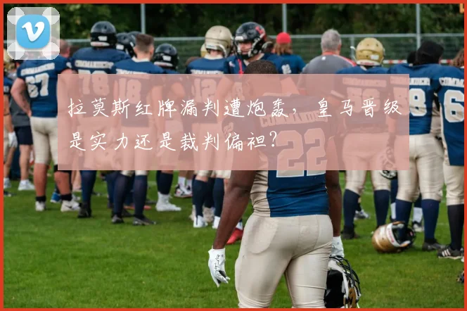 拉莫斯红牌漏判遭炮轰,皇马晋级是实力还是裁判偏袒?